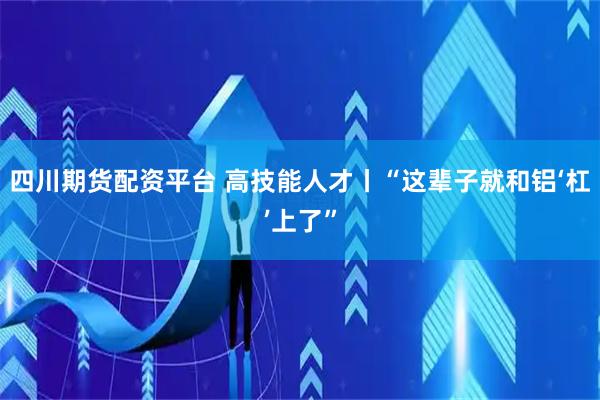 四川期货配资平台 高技能人才丨“这辈子就和铝‘杠’上了”