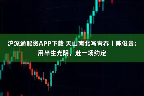 沪深通配资APP下载 天山南北写青春丨陈俊贵：用半生光阴，赴一场约定