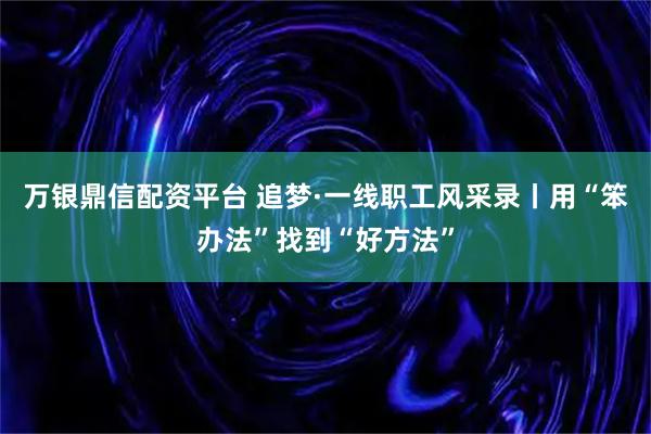 万银鼎信配资平台 追梦·一线职工风采录丨用“笨办法”找到“好方法”