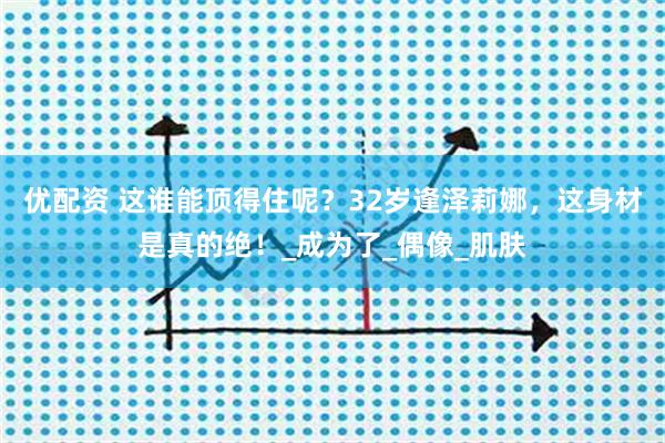 优配资 这谁能顶得住呢？32岁逢泽莉娜，这身材是真的绝！_成为了_偶像_肌肤