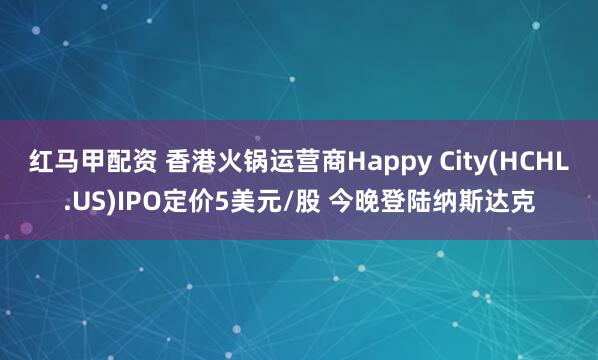 红马甲配资 香港火锅运营商Happy City(HCHL.US)IPO定价5美元/股 今晚登陆纳斯达克