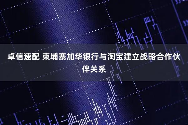 卓信速配 柬埔寨加华银行与淘宝建立战略合作伙伴关系