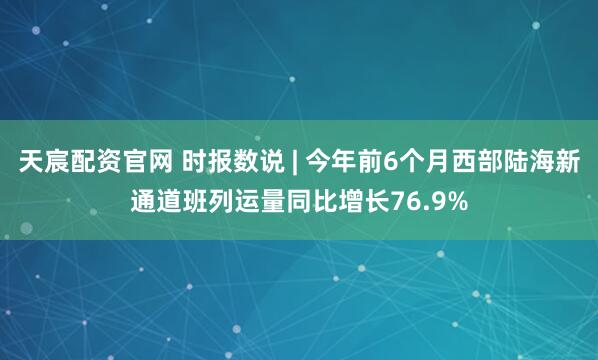 天宸配资官网 时报数说 | 今年前6个月西部陆海新通道班列运量同比增长76.9%
