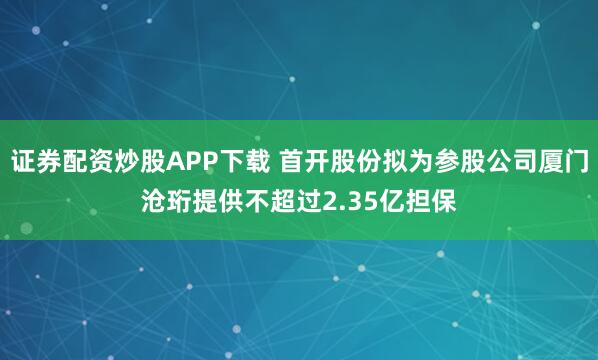 证券配资炒股APP下载 首开股份拟为参股公司厦门沧珩提供不超过2.35亿担保