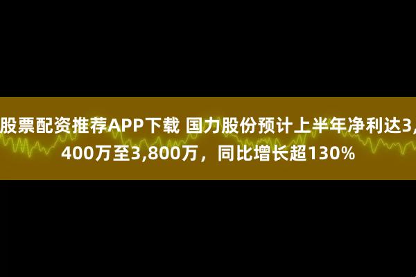 股票配资推荐APP下载 国力股份预计上半年净利达3,400万至3,800万，同比增长超130%