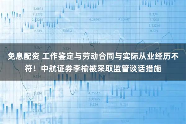 免息配资 工作鉴定与劳动合同与实际从业经历不符！中航证券李榆被采取监管谈话措施