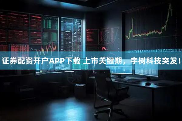 证券配资开户APP下载 上市关键期，宇树科技突发！