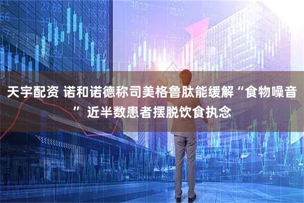 天宇配资 诺和诺德称司美格鲁肽能缓解“食物噪音” 近半数患者摆脱饮食执念