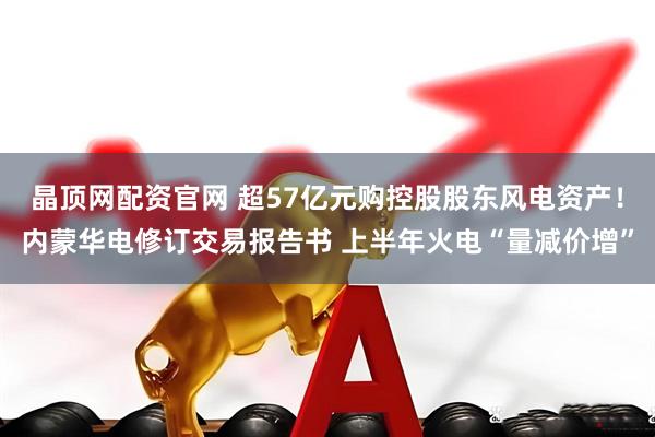 晶顶网配资官网 超57亿元购控股股东风电资产！内蒙华电修订交易报告书 上半年火电“量减价增”