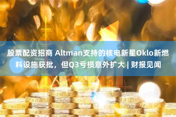 股票配资招商 Altman支持的核电新星Oklo新燃料设施获批，但Q3亏损意外扩大 | 财报见闻