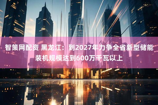 智策网配资 黑龙江：到2027年力争全省新型储能装机规模达到600万千瓦以上