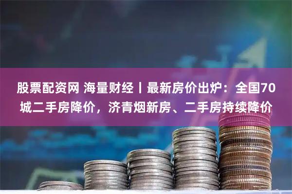 股票配资网 海量财经丨最新房价出炉：全国70城二手房降价，济青烟新房、二手房持续降价