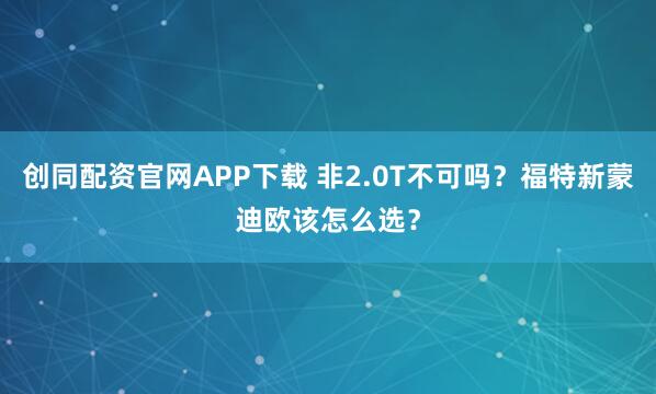 创同配资官网APP下载 非2.0T不可吗？福特新蒙迪欧该怎么选？