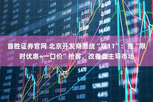 首胜证券官网 北京开发商激战“双11”：推“限时优惠+一口价”抢客，改善盘主导市场