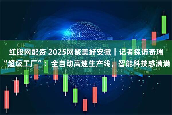 红股网配资 2025网聚美好安徽｜记者探访奇瑞“超级工厂”：全自动高速生产线，智能科技感满满