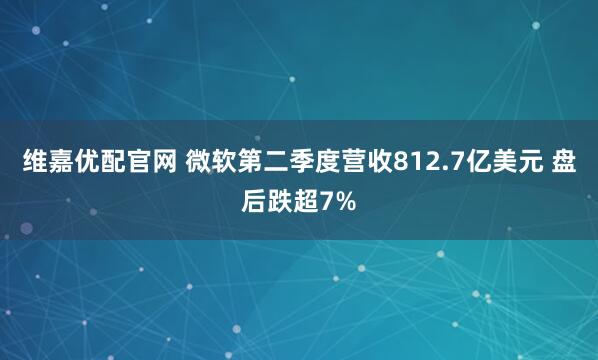 维嘉优配官网 微软第二季度营收812.7亿美元 盘后跌超7%