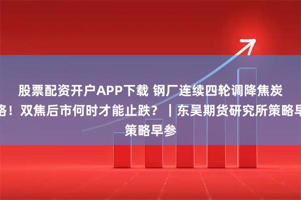 股票配资开户APP下载 钢厂连续四轮调降焦炭价格！双焦后市何时才能止跌？｜东吴期货研究所策略早参