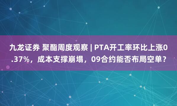 九龙证券 聚酯周度观察 | PTA开工率环比上涨0.37%，成本支撑崩塌，09合约能否布局空单？