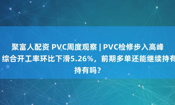 聚富人配资 PVC周度观察 | PVC检修步入高峰期，综合开工率环比下滑5.26%，前期多单还能继续持有吗？