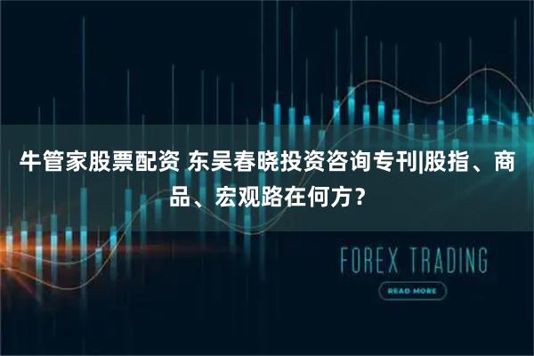 牛管家股票配资 东吴春晓投资咨询专刊|股指、商品、宏观路在何方？