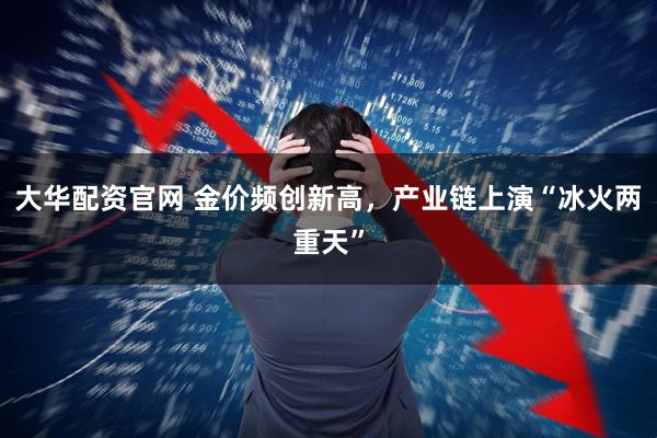 大华配资官网 金价频创新高，产业链上演“冰火两重天”