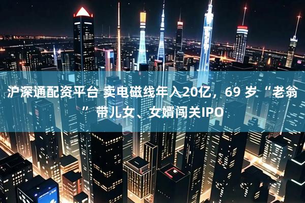 沪深通配资平台 卖电磁线年入20亿，69 岁 “老翁” 带儿女、女婿闯关IPO