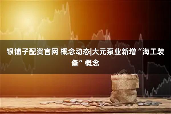 银铺子配资官网 概念动态|大元泵业新增“海工装备”概念