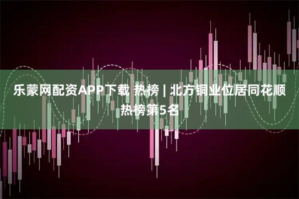 乐蒙网配资APP下载 热榜 | 北方铜业位居同花顺热榜第5名