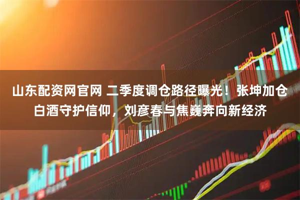 山东配资网官网 二季度调仓路径曝光！张坤加仓白酒守护信仰，刘彦春与焦巍奔向新经济