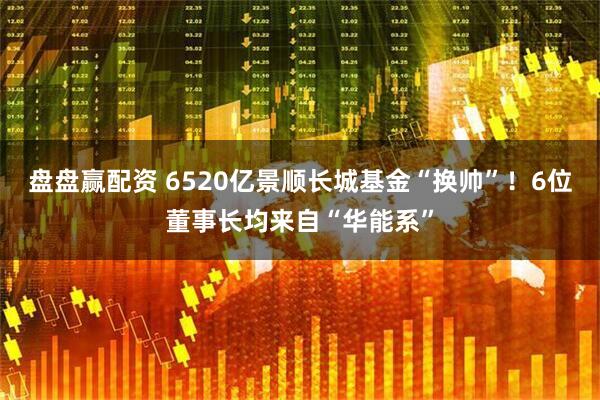 盘盘赢配资 6520亿景顺长城基金“换帅”！6位董事长均来自“华能系”