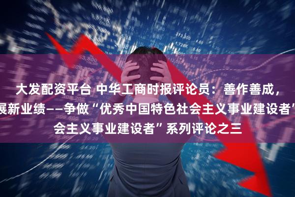 大发配资平台 中华工商时报评论员：善作善成，创造高质量发展新业绩——争做“优秀中国特色社会主义事业建设者”系列评论之三