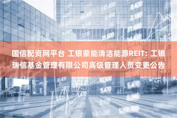 国信配资网平台 工银蒙能清洁能源REIT: 工银瑞信基金管理有限公司高级管理人员变更公告