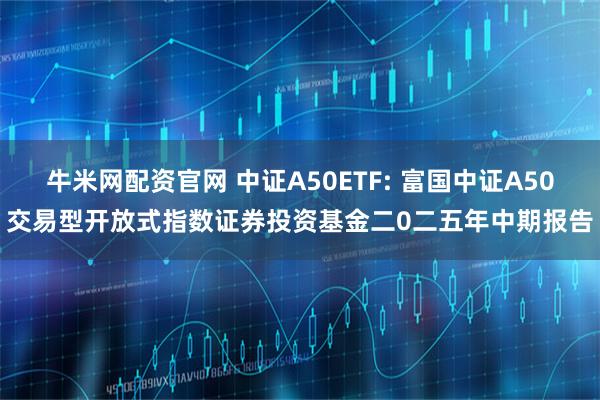 牛米网配资官网 中证A50ETF: 富国中证A50交易型开放式指数证券投资基金二0二五年中期报告