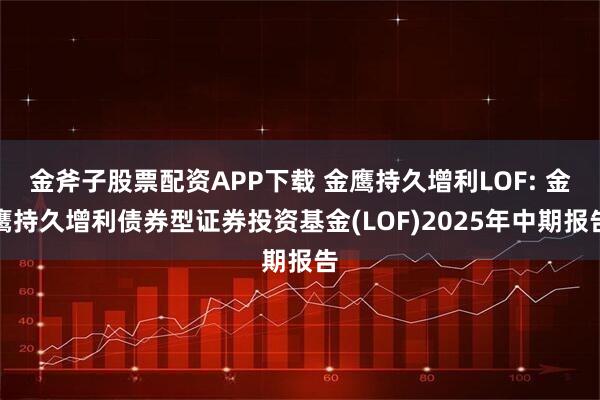 金斧子股票配资APP下载 金鹰持久增利LOF: 金鹰持久增利债券型证券投资基金(LOF)2025年中期报告