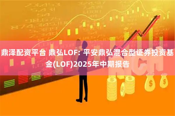 鼎泽配资平台 鼎弘LOF: 平安鼎弘混合型证券投资基金(LOF)2025年中期报告