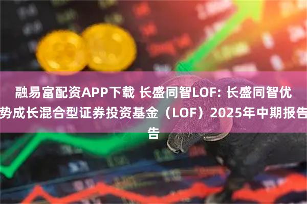 融易富配资APP下载 长盛同智LOF: 长盛同智优势成长混合型证券投资基金（LOF）2025年中期报告