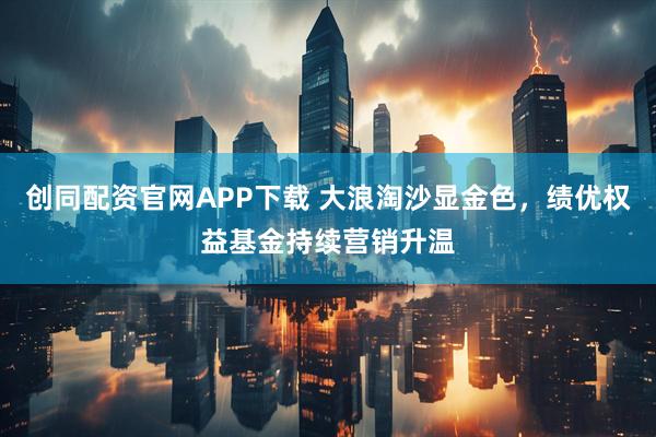 创同配资官网APP下载 大浪淘沙显金色，绩优权益基金持续营销升温