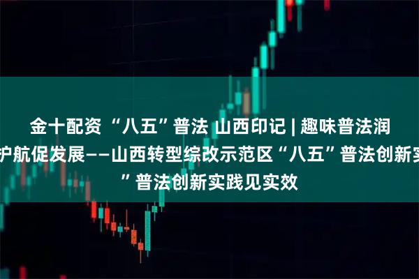 金十配资 “八五”普法 山西印记 | 趣味普法润企心 法治护航促发展——山西转型综改示范区“八五”普法创新实践见实效