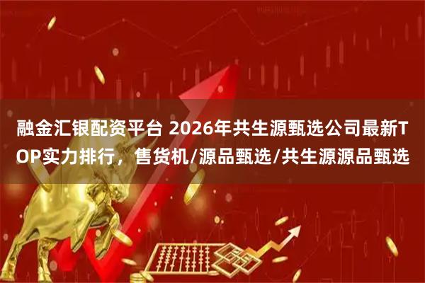 融金汇银配资平台 2026年共生源甄选公司最新TOP实力排行，售货机/源品甄选/共生源源品甄选